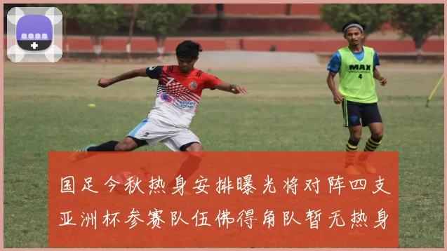 国足今秋热身安排曝光将对阵四支亚洲杯参赛队伍佛得角队暂无热身计划