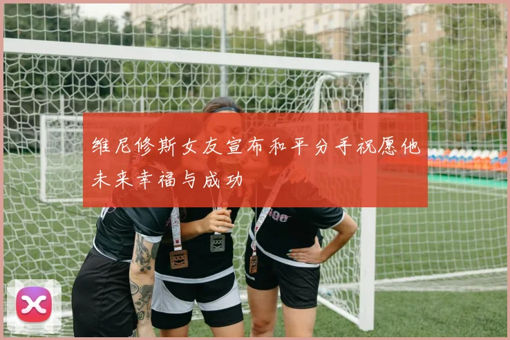 维尼修斯女友宣布和平分手祝愿他未来幸福与成功