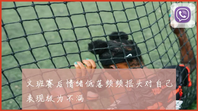 文班赛后情绪低落频频摇头对自己表现极为不满