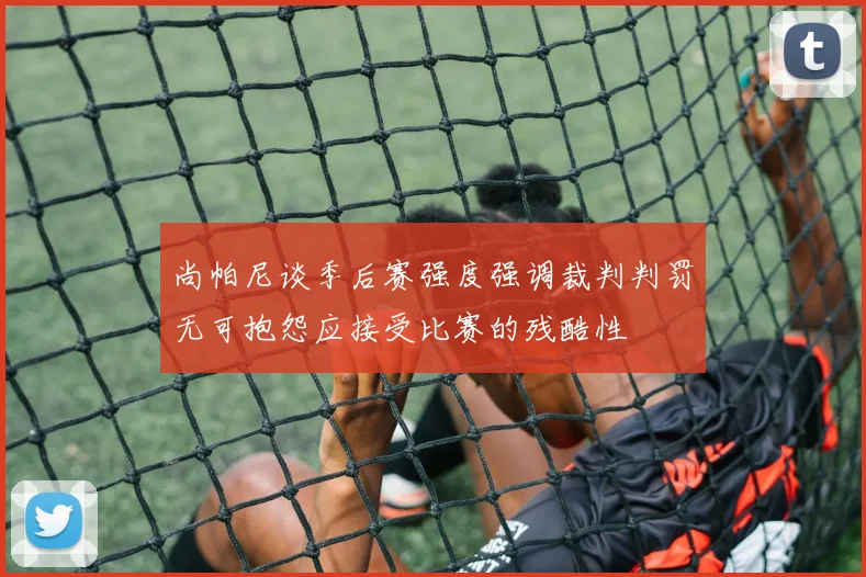 尚帕尼谈季后赛强度强调裁判判罚无可抱怨应接受比赛的残酷性