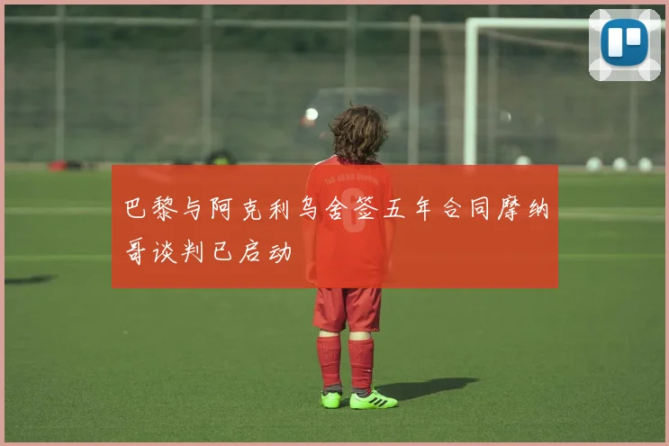 巴黎与阿克利乌舍签五年合同摩纳哥谈判已启动