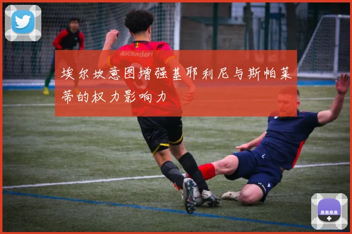埃尔坎意图增强基耶利尼与斯帕莱蒂的权力影响力