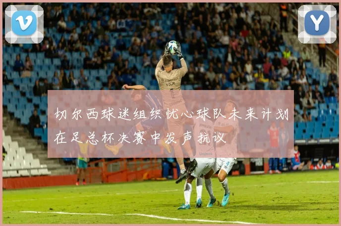 切尔西球迷组织忧心球队未来计划在足总杯决赛中发声抗议