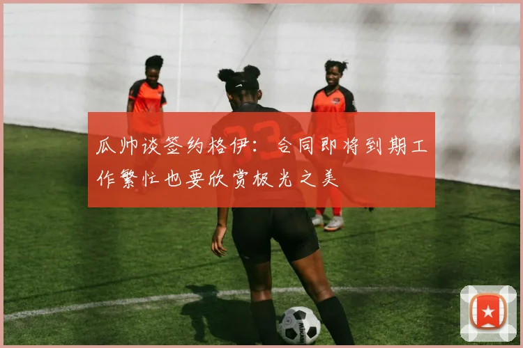 瓜帅谈签约格伊：合同即将到期工作繁忙也要欣赏极光之美