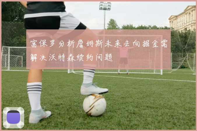 富保罗分析詹姆斯未来去向掘金需解决沃特森续约问题