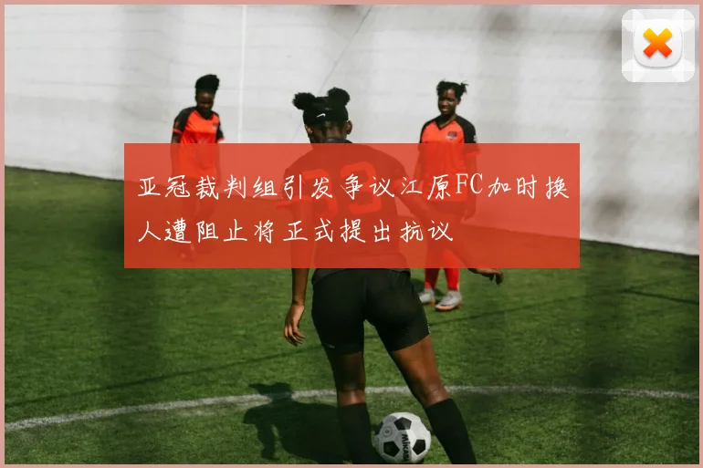 亚冠裁判组引发争议江原FC加时换人遭阻止将正式提出抗议