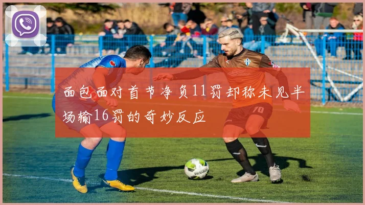 面包面对首节净负11罚却称未见半场输16罚的奇妙反应