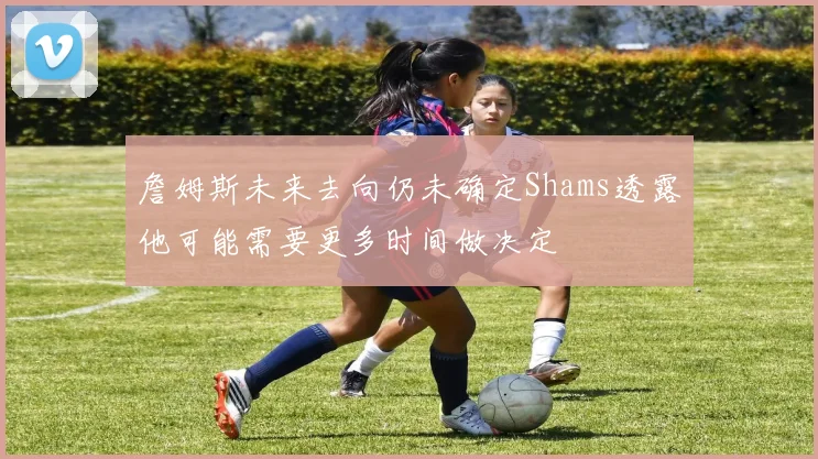 詹姆斯未来去向仍未确定Shams透露他可能需要更多时间做决定