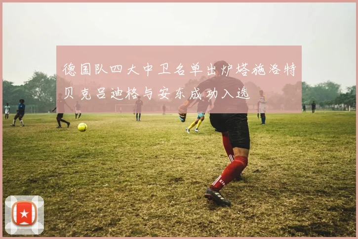 德国队四大中卫名单出炉塔施洛特贝克吕迪格与安东成功入选