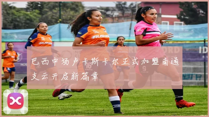 巴西中场卢卡斯卡尔正式加盟南通支云开启新篇章