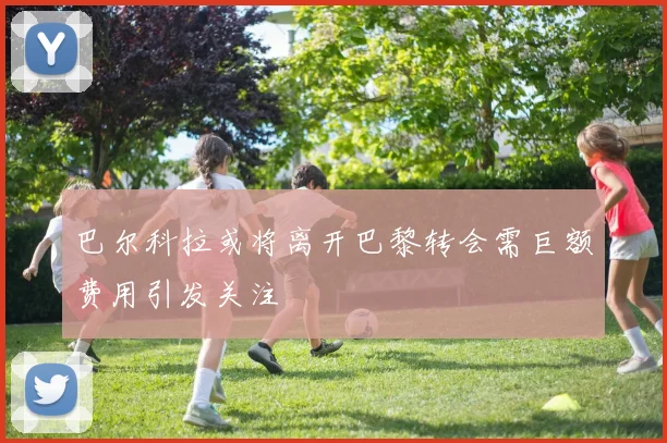 巴尔科拉或将离开巴黎转会需巨额费用引发关注