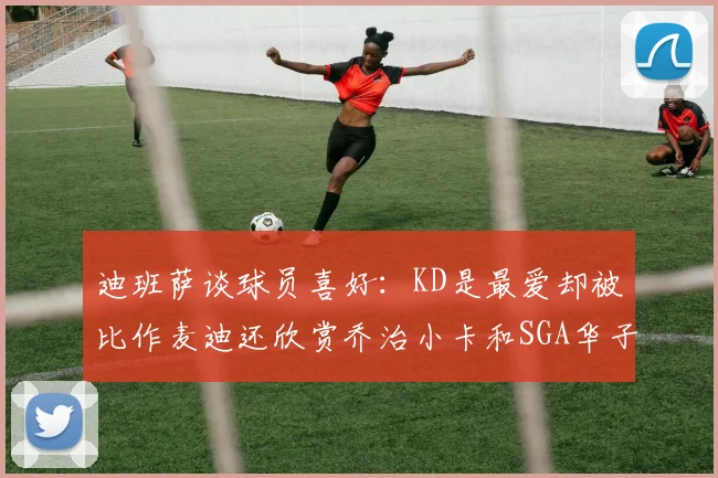 迪班萨谈球员喜好：KD是最爱却被比作麦迪还欣赏乔治小卡和SGA华子