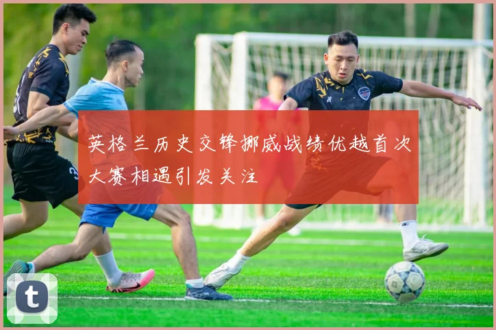 英格兰历史交锋挪威战绩优越首次大赛相遇引发关注