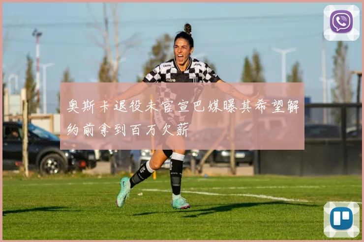 奥斯卡退役未官宣巴媒曝其希望解约前拿到百万欠薪