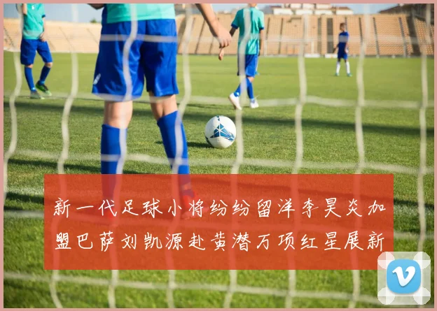 新一代足球小将纷纷留洋李昊炎加盟巴萨刘凯源赴黄潜万项红星展新希望