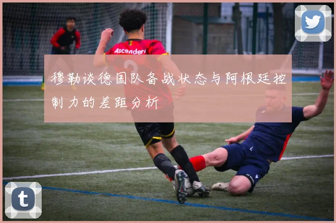 穆勒谈德国队备战状态与阿根廷控制力的差距分析
