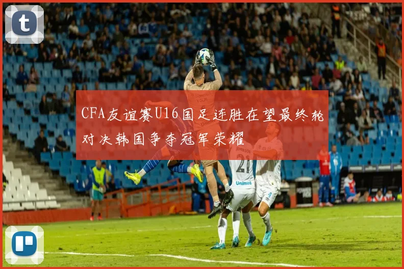 CFA友谊赛U16国足连胜在望最终轮对决韩国争夺冠军荣耀