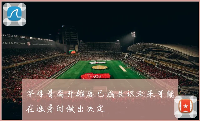 字母哥离开雄鹿已成共识未来可能在选秀时做出决定