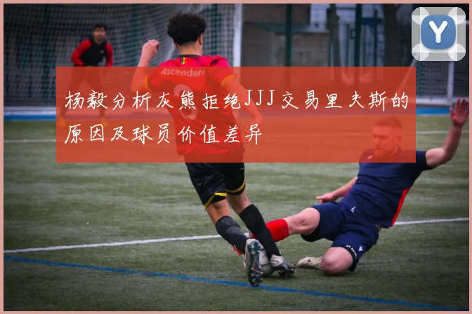 杨毅分析灰熊拒绝JJJ交易里夫斯的原因及球员价值差异