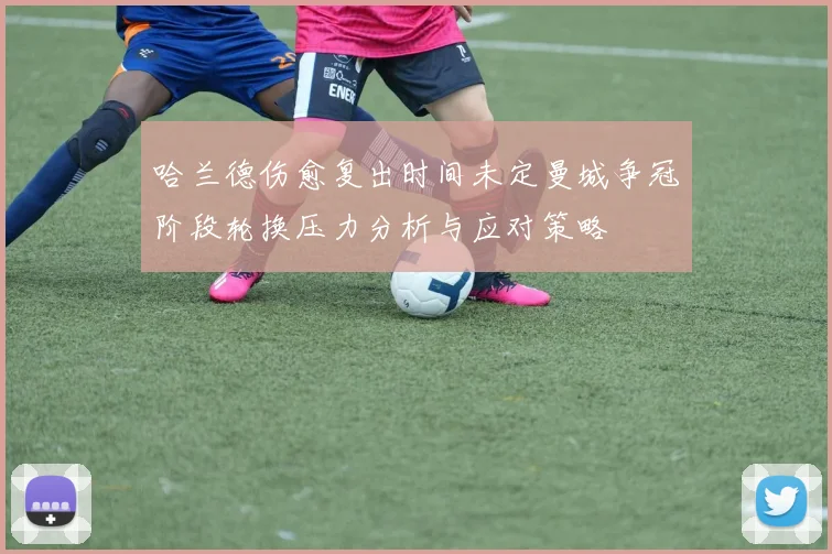 哈兰德伤愈复出时间未定曼城争冠阶段轮换压力分析与应对策略