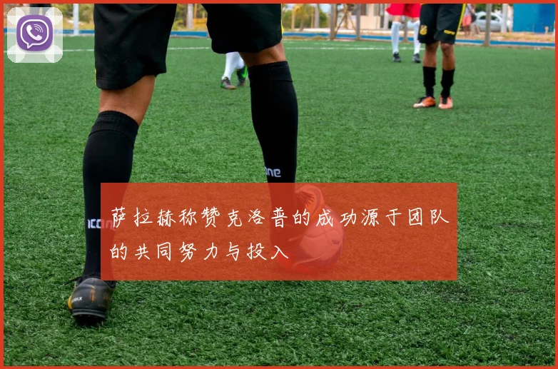 萨拉赫称赞克洛普的成功源于团队的共同努力与投入