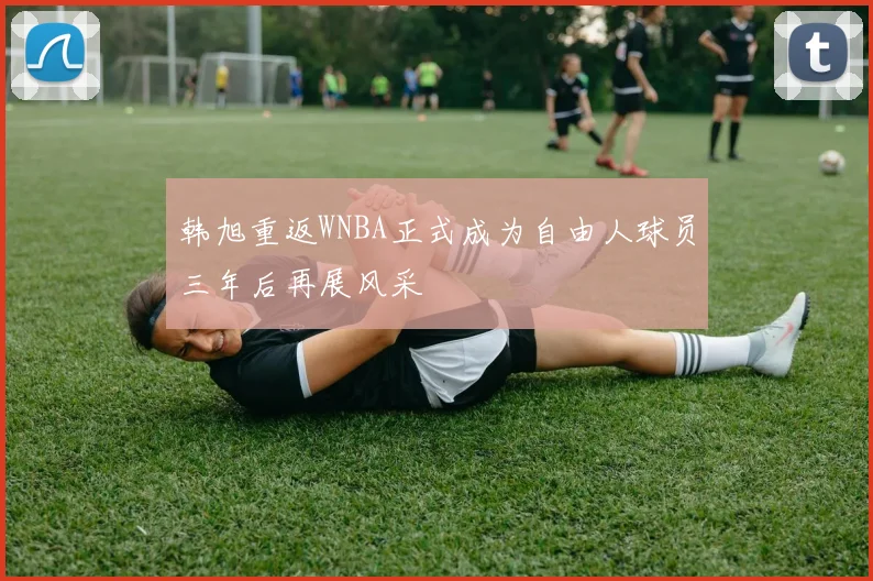 韩旭重返WNBA正式成为自由人球员三年后再展风采