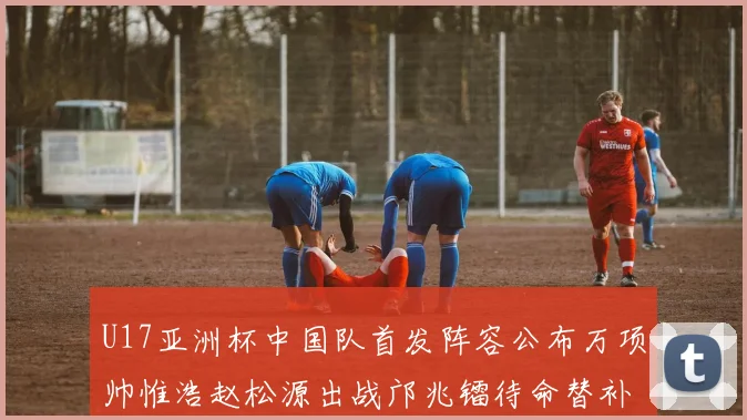 U17亚洲杯中国队首发阵容公布万项帅惟浩赵松源出战邝兆镭待命替补