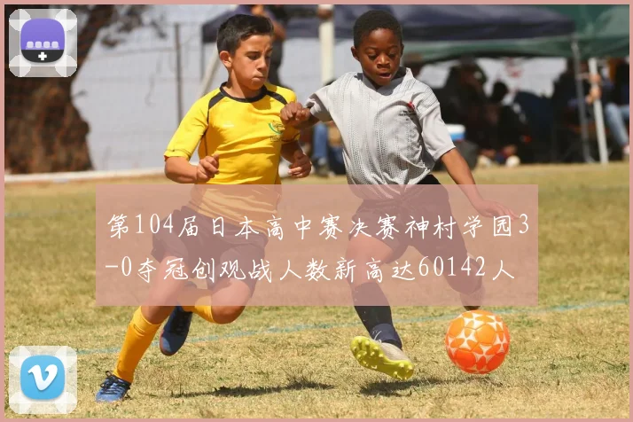 第104届日本高中赛决赛神村学园3-0夺冠创观战人数新高达60142人
