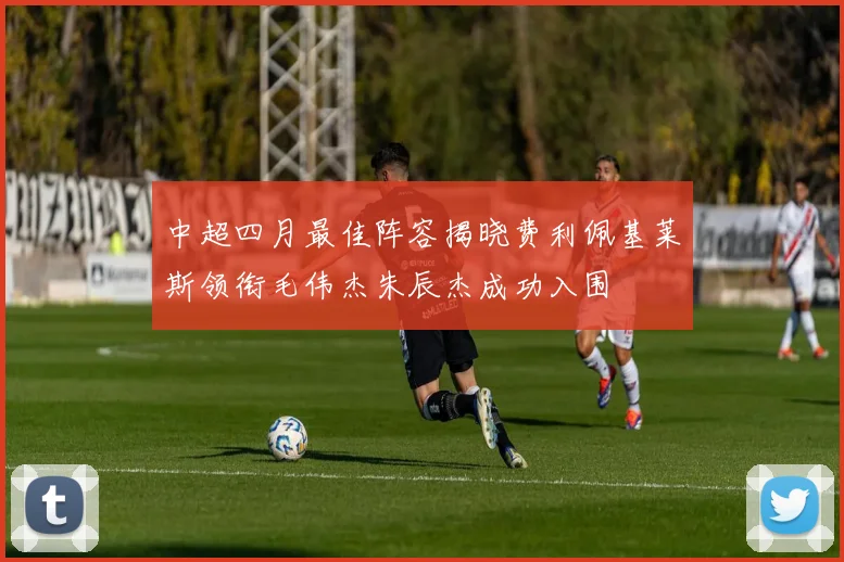 中超四月最佳阵容揭晓费利佩基莱斯领衔毛伟杰朱辰杰成功入围