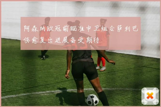 阿森纳欧冠前瞄准中卫组合萨利巴伤愈复出进展备受期待