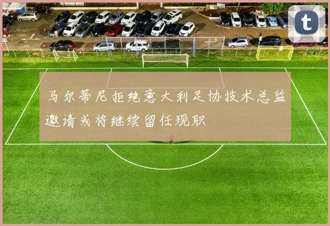 马尔蒂尼拒绝意大利足协技术总监邀请或将继续留任现职